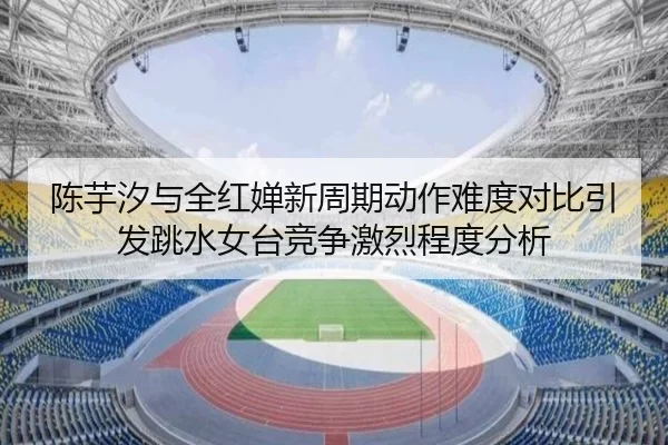 陈芋汐与全红婵新周期动作难度对比引发跳水女台竞争激烈程度分析